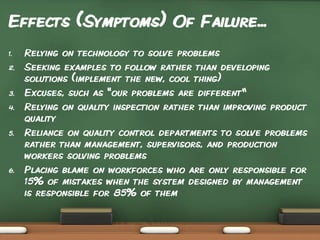 Effects (Symptoms) Of Failure...
1.
2.

3.
4.

5.

6.

Relying on technology to solve problems
Seeking examples to follow rather than developing
solutions (implement the new, cool thing)
Excuses, such as "our problems are different“
Relying on quality inspection rather than improving product
quality
Reliance on quality control departments to solve problems
rather than management, supervisors, and production
workers solving problems
Placing blame on workforces who are only responsible for
15% of mistakes when the system designed by management
is responsible for 85% of them

 