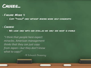 Causes...
•

Failure Mode 1:
•

•

Copy “tools” only without making work self-diagnostic

Causes:
•

We look only with our eyes...so we only see what is visible

"I think that people here expect
miracles. American management
thinks that they can just copy
from Japan—but they don't know
what to copy!“
-W. Edwards Demming

 