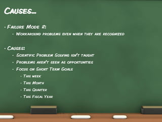 Causes...
•

Failure Mode 2:
•

•

Workaround problems even when they are recognized

Causes:
•

Scientific Problem Solving isn’t taught

•

Problems aren’t seen as opportunities

•

Focus on Short Term Goals
•

This week

•

This Month

•

This Quarter

•

This Fiscal Year

 