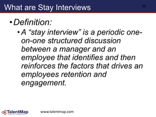 What are Stay Interviews
•Definition:
• A “stay interview” is a periodic one-
on-one structured discussion
between a manager and an
employee that identifies and then
reinforces the factors that drives an
employees retention and
engagement.
www.talentmap.com
30
 