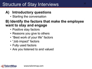 Structure of Stay Interviews
A) Introductory questions
• Starting the conversation
B) Identify the factors that make the employee
want to stay and engage
• Positive stay factors
• Reasons you give to others
• “Best work of your life” factors
• “Job impact” factors
• Fully used factors
• Are you listened to and valued
www.talentmap.com
31
 