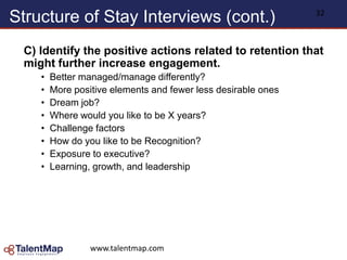 Structure of Stay Interviews (cont.)
C) Identify the positive actions related to retention that
might further increase engagement.
• Better managed/manage differently?
• More positive elements and fewer less desirable ones
• Dream job?
• Where would you like to be X years?
• Challenge factors
• How do you like to be Recognition?
• Exposure to executive?
• Learning, growth, and leadership
www.talentmap.com
32
 
