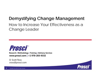 Copyright Prosci 2015. All rights reserved.
Research | Methodology | Training | Advisory Services
How to Increase Your Effectiveness as a
Change Leader
www.prosci.com | +1 970-203-9332
Prosci
®
D. Scott Ross
sross@prosci.com
1
Demystifying Change Management
 