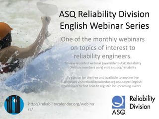 ASQ Reliability Division
English Webinar Series
One of the monthly webinars
on topics of interest to
reliability engineers.
To view recorded webinar (available to ASQ Reliability
Division members only) visit asq.org/reliability
To sign up for the free and available to anyone live
webinars visit reliabilitycalendar.org and select English
Webinars to find links to register for upcoming events

http://reliabilitycalendar.org/webina
rs/

 