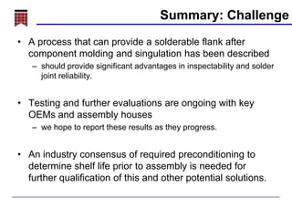 Summary: Challenge
• A process that can provide a solderable flank after
component molding and singulation has been described
– should provide significant advantages in inspectability and solder
joint reliability.

• Testing and further evaluations are ongoing with key
OEMs and assembly houses
– we hope to report these results as they progress.

• An industry consensus of required preconditioning to
determine shelf life prior to assembly is needed for
further qualification of this and other potential solutions.

 