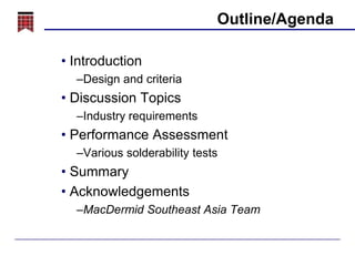 Outline/Agenda
• Introduction
–Design and criteria

• Discussion Topics
–Industry requirements

• Performance Assessment
–Various solderability tests

• Summary
• Acknowledgements
–MacDermid Southeast Asia Team

 