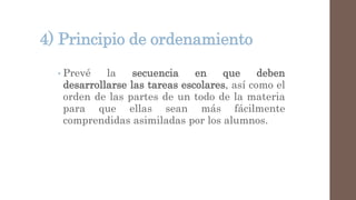 4) Principio de ordenamiento
• Prevé la secuencia en que deben
desarrollarse las tareas escolares, así como el
orden de las partes de un todo de la materia
para que ellas sean más fácilmente
comprendidas asimiladas por los alumnos.
 