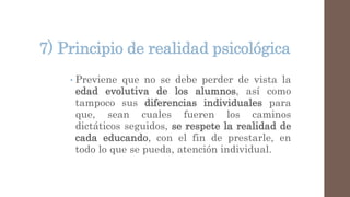 7) Principio de realidad psicológica
• Previene que no se debe perder de vista la
edad evolutiva de los alumnos, así como
tampoco sus diferencias individuales para
que, sean cuales fueren los caminos
dictáticos seguidos, se respete la realidad de
cada educando, con el fin de prestarle, en
todo lo que se pueda, atención individual.
 