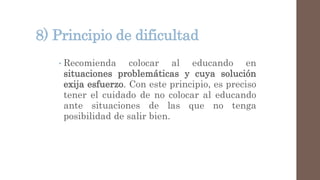 8) Principio de dificultad
• Recomienda colocar al educando en
situaciones problemáticas y cuya solución
exija esfuerzo. Con este principio, es preciso
tener el cuidado de no colocar al educando
ante situaciones de las que no tenga
posibilidad de salir bien.
 