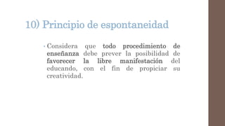 10) Principio de espontaneidad
• Considera que todo procedimiento de
enseñanza debe prever la posibilidad de
favorecer la libre manifestación del
educando, con el fin de propiciar su
creatividad.
 
