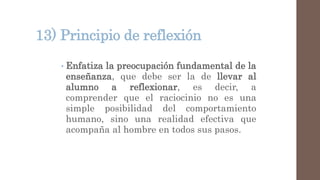 13) Principio de reflexión
• Enfatiza la preocupación fundamental de la
enseñanza, que debe ser la de llevar al
alumno a reflexionar, es decir, a
comprender que el raciocinio no es una
simple posibilidad del comportamiento
humano, sino una realidad efectiva que
acompaña al hombre en todos sus pasos.
 