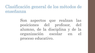Clasificación general de los métodos de
enseñanza
Son aspectos que realzan las
posiciones del profesor, del
alumno, de la disciplina y de la
organización escolar en el
proceso educativo.
 