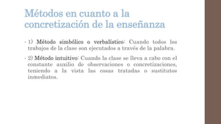 Métodos en cuanto a la
concretización de la enseñanza
• 1) Método simbólico o verbalístico: Cuando todos los
trabajos de la clase son ejecutados a través de la palabra.
• 2) Método intuitivo: Cuando la clase se lleva a cabo con el
constante auxilio de observaciones o concretizaciones,
teniendo a la vista las cosas tratadas o sustitutos
inmediatos.
 