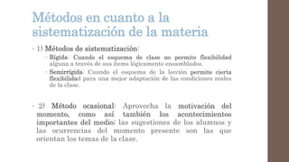 Métodos en cuanto a la
sistematización de la materia
• 1) Métodos de sistematización:
 Rígida: Cuando el esquema de clase no permite flexibilidad
alguna a través de sus ítems lógicamente ensamblados.
 Semirrígida: Cuando el esquema de la lección permite cierta
flexibilidad para una mejor adaptación de las condiciones reales
de la clase.
• 2) Método ocasional: Aprovecha la motivación del
momento, como así también los acontecimientos
importantes del medio; las sugestiones de los alumnos y
las ocurrencias del momento presente son las que
orientan los temas de la clase.
 