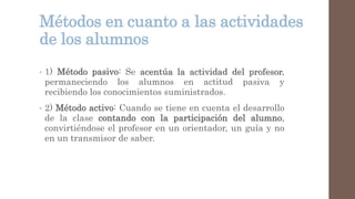 Métodos en cuanto a las actividades
de los alumnos
• 1) Método pasivo: Se acentúa la actividad del profesor,
permaneciendo los alumnos en actitud pasiva y
recibiendo los conocimientos suministrados.
• 2) Método activo: Cuando se tiene en cuenta el desarrollo
de la clase contando con la participación del alumno,
convirtiéndose el profesor en un orientador, un guía y no
en un transmisor de saber.
 