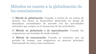 Métodos en cuanto a la globalización de
los conocimientos
• 1) Método de globalización: Cuando, a través de un centro de
interés, las clases se desarrollan abarcando un grupo de
disciplinas ensambladas de acuerdo con las necesidades
naturales que surgen en el transcurso de las actividades.
• 2) Método no globalizado o de especialización: Cuando las
asignaturas son tratadas de modo aislado.
• 3) Método de concentración: Cuando se convierte, por un
periodo de tiempo, una asignatura en materia principal,
funcionando las otras como auxiliares.
 