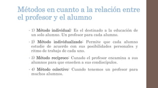 Métodos en cuanto a la relación entre
el profesor y el alumno
• 1) Método individual: Es el destinado a la educación de
un solo alumno. Un profesor para cada alumno.
• 2) Método individualizado: Permite que cada alumno
estudie de acuerdo con sus posibilidades personales y
ritmo de trabajo de cada uno.
• 3) Método recíproco: Cunado el profesor encamina a sus
alumnos para que enseñen a sus condiscípulos.
• 4) Método colectivo: Cuando tenemos un profesor para
muchos alumnos.
 