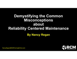 Demystifying the Common
Misconceptions
about
Reliability Centered Maintenance
By Nancy Regan
NancyRegan@RCMTrainingOnline.com
 