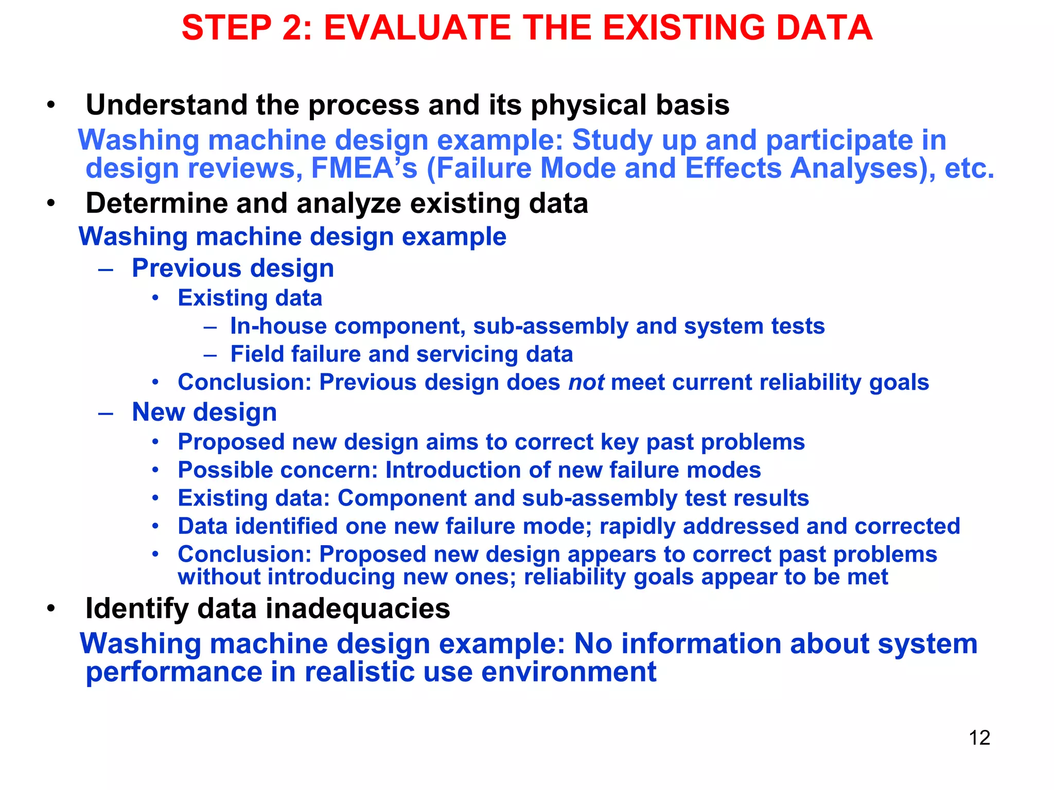 STEP 2: EVALUATE THE EXISTING DATA
• Understand the process and its physical basis
Washing machine design example: Study up and participate in
design reviews, FMEA’s (Failure Mode and Effects Analyses), etc.
• Determine and analyze existing data
Washing machine design example
– Previous design
• Existing data
– In-house component, sub-assembly and system tests
– Field failure and servicing data
• Conclusion: Previous design does not meet current reliability goals

– New design
•
•
•
•
•

Proposed new design aims to correct key past problems
Possible concern: Introduction of new failure modes
Existing data: Component and sub-assembly test results
Data identified one new failure mode; rapidly addressed and corrected
Conclusion: Proposed new design appears to correct past problems
without introducing new ones; reliability goals appear to be met

• Identify data inadequacies
Washing machine design example: No information about system
performance in realistic use environment
12

 