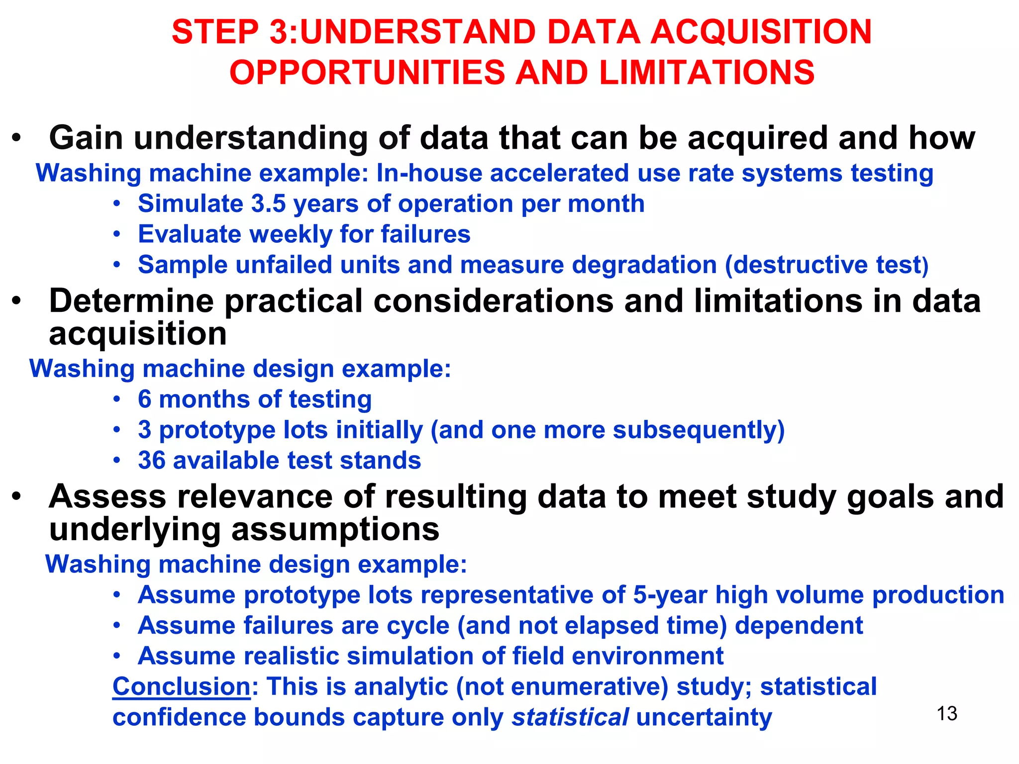 STEP 3:UNDERSTAND DATA ACQUISITION
OPPORTUNITIES AND LIMITATIONS
• Gain understanding of data that can be acquired and how
Washing machine example: In-house accelerated use rate systems testing
• Simulate 3.5 years of operation per month
• Evaluate weekly for failures
• Sample unfailed units and measure degradation (destructive test)

• Determine practical considerations and limitations in data
acquisition
Washing machine design example:
• 6 months of testing
• 3 prototype lots initially (and one more subsequently)
• 36 available test stands

• Assess relevance of resulting data to meet study goals and
underlying assumptions
Washing machine design example:
• Assume prototype lots representative of 5-year high volume production
• Assume failures are cycle (and not elapsed time) dependent
• Assume realistic simulation of field environment
Conclusion: This is analytic (not enumerative) study; statistical
13
confidence bounds capture only statistical uncertainty

 