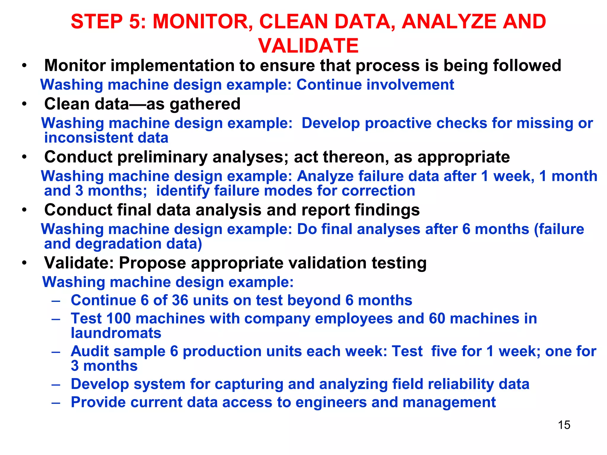 STEP 5: MONITOR, CLEAN DATA, ANALYZE AND
VALIDATE

• Monitor implementation to ensure that process is being followed
Washing machine design example: Continue involvement

• Clean data—as gathered
Washing machine design example: Develop proactive checks for missing or
inconsistent data

• Conduct preliminary analyses; act thereon, as appropriate
Washing machine design example: Analyze failure data after 1 week, 1 month
and 3 months; identify failure modes for correction

• Conduct final data analysis and report findings
Washing machine design example: Do final analyses after 6 months (failure
and degradation data)

• Validate: Propose appropriate validation testing
Washing machine design example:
– Continue 6 of 36 units on test beyond 6 months
– Test 100 machines with company employees and 60 machines in
laundromats
– Audit sample 6 production units each week: Test five for 1 week; one for
3 months
– Develop system for capturing and analyzing field reliability data
– Provide current data access to engineers and management
15

 