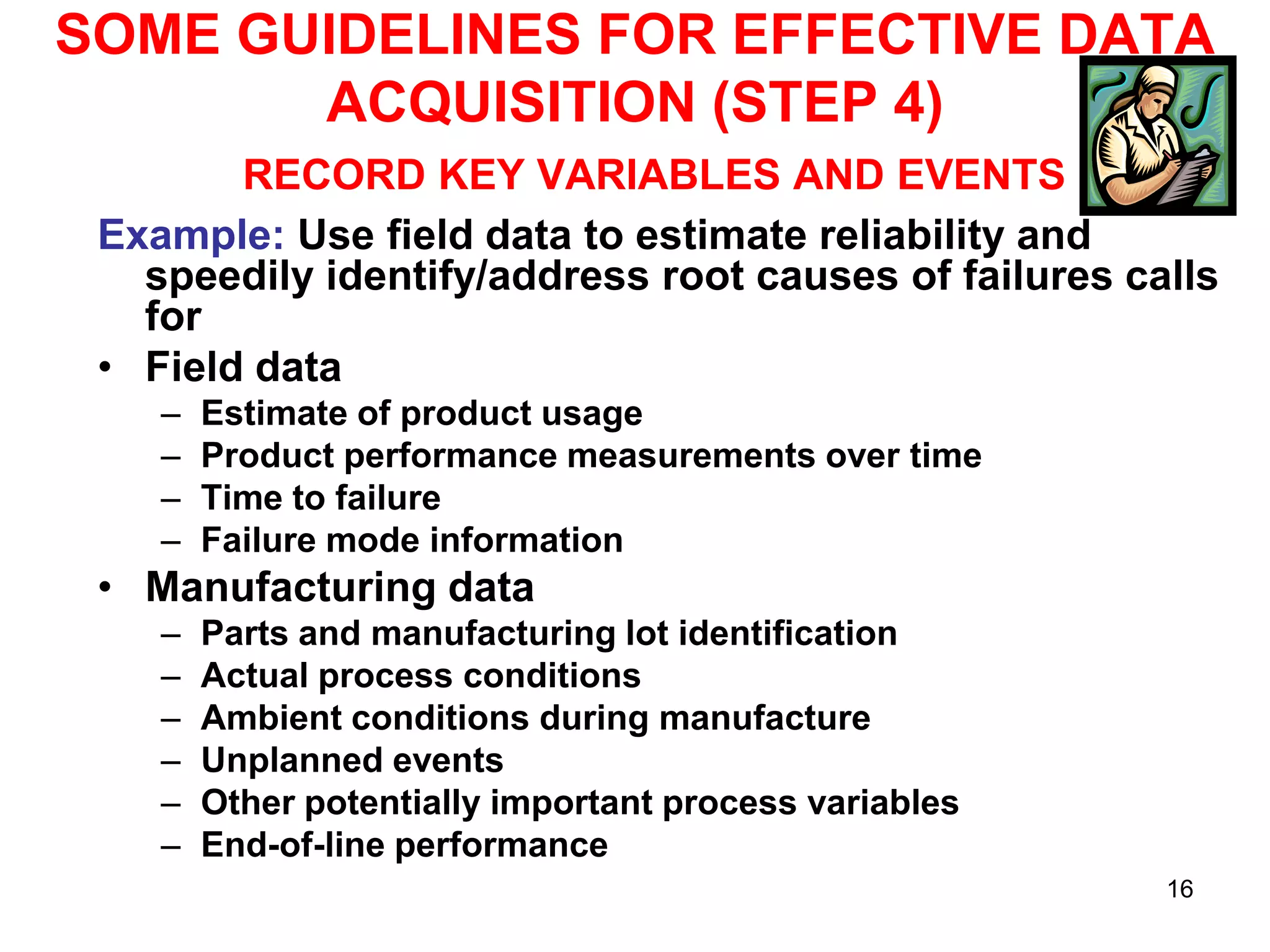 SOME GUIDELINES FOR EFFECTIVE DATA
ACQUISITION (STEP 4)
RECORD KEY VARIABLES AND EVENTS
Example: Use field data to estimate reliability and
speedily identify/address root causes of failures calls
for
• Field data
–
–
–
–

Estimate of product usage
Product performance measurements over time
Time to failure
Failure mode information

• Manufacturing data
–
–
–
–
–
–

Parts and manufacturing lot identification
Actual process conditions
Ambient conditions during manufacture
Unplanned events
Other potentially important process variables
End-of-line performance
16

 