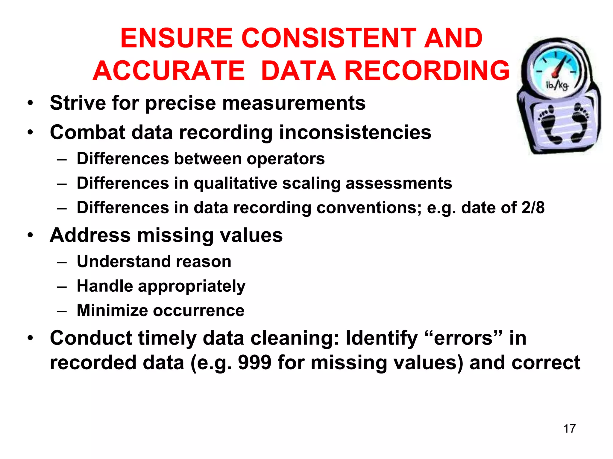 ENSURE CONSISTENT AND
ACCURATE DATA RECORDING
• Strive for precise measurements
• Combat data recording inconsistencies
– Differences between operators
– Differences in qualitative scaling assessments
– Differences in data recording conventions; e.g. date of 2/8

• Address missing values
– Understand reason
– Handle appropriately
– Minimize occurrence

• Conduct timely data cleaning: Identify “errors” in
recorded data (e.g. 999 for missing values) and correct
17

 