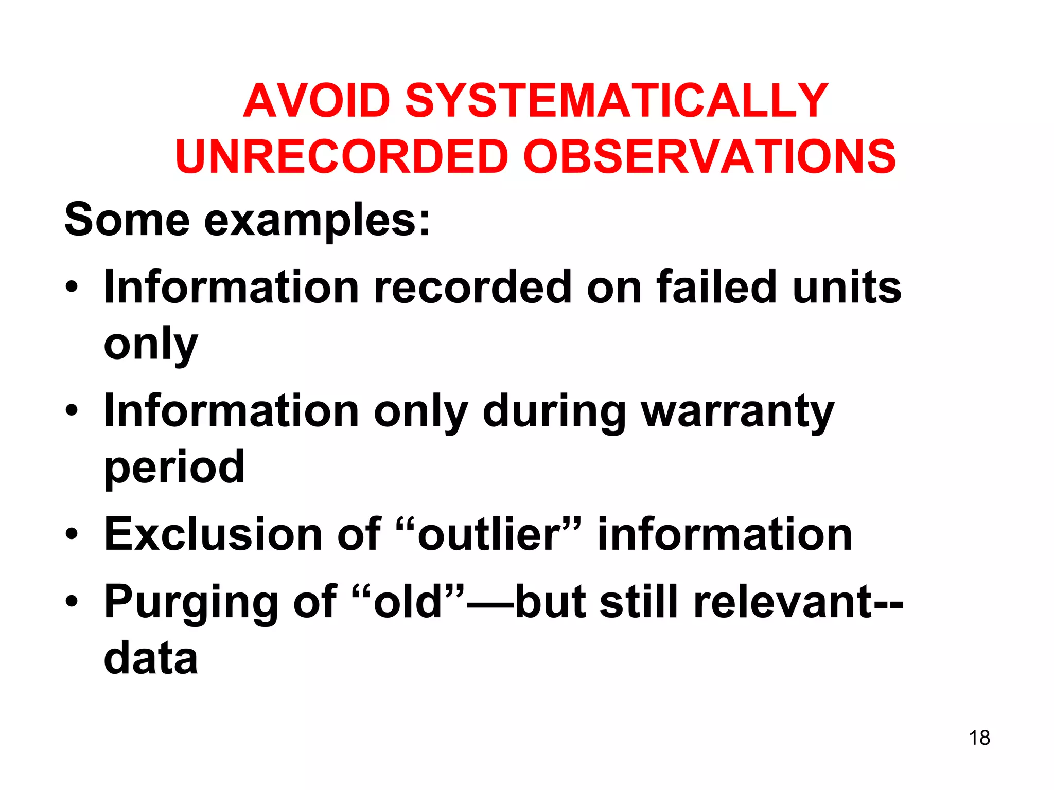 AVOID SYSTEMATICALLY
UNRECORDED OBSERVATIONS
Some examples:
• Information recorded on failed units
only
• Information only during warranty
period
• Exclusion of “outlier” information
• Purging of “old”—but still relevant-data
18

 