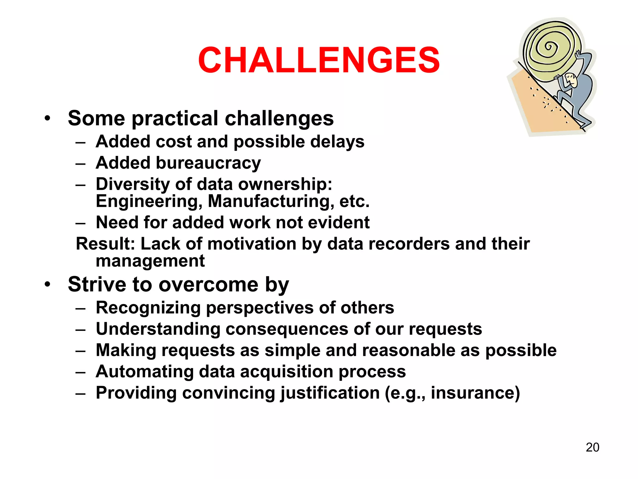 CHALLENGES
• Some practical challenges
– Added cost and possible delays
– Added bureaucracy
– Diversity of data ownership:
Engineering, Manufacturing, etc.
– Need for added work not evident
Result: Lack of motivation by data recorders and their
management

• Strive to overcome by
–
–
–
–
–

Recognizing perspectives of others
Understanding consequences of our requests
Making requests as simple and reasonable as possible
Automating data acquisition process
Providing convincing justification (e.g., insurance)
20

 
