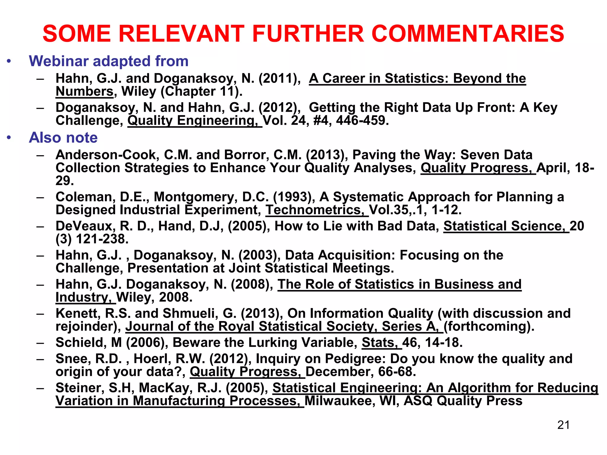 SOME RELEVANT FURTHER COMMENTARIES
•

Webinar adapted from
– Hahn, G.J. and Doganaksoy, N. (2011), A Career in Statistics: Beyond the
Numbers, Wiley (Chapter 11).
– Doganaksoy, N. and Hahn, G.J. (2012), Getting the Right Data Up Front: A Key
Challenge, Quality Engineering, Vol. 24, #4, 446-459.

•

Also note
– Anderson-Cook, C.M. and Borror, C.M. (2013), Paving the Way: Seven Data
Collection Strategies to Enhance Your Quality Analyses, Quality Progress, April, 1829.
– Coleman, D.E., Montgomery, D.C. (1993), A Systematic Approach for Planning a
Designed Industrial Experiment, Technometrics, Vol.35,.1, 1-12.
– DeVeaux, R. D., Hand, D.J, (2005), How to Lie with Bad Data, Statistical Science, 20
(3) 121-238.
– Hahn, G.J. , Doganaksoy, N. (2003), Data Acquisition: Focusing on the
Challenge, Presentation at Joint Statistical Meetings.
– Hahn, G.J. Doganaksoy, N. (2008), The Role of Statistics in Business and
Industry, Wiley, 2008.
– Kenett, R.S. and Shmueli, G. (2013), On Information Quality (with discussion and
rejoinder), Journal of the Royal Statistical Society, Series A, (forthcoming).
– Schield, M (2006), Beware the Lurking Variable, Stats, 46, 14-18.
– Snee, R.D. , Hoerl, R.W. (2012), Inquiry on Pedigree: Do you know the quality and
origin of your data?, Quality Progress, December, 66-68.
– Steiner, S.H, MacKay, R.J. (2005), Statistical Engineering: An Algorithm for Reducing
Variation in Manufacturing Processes, Milwaukee, WI, ASQ Quality Press
21

 