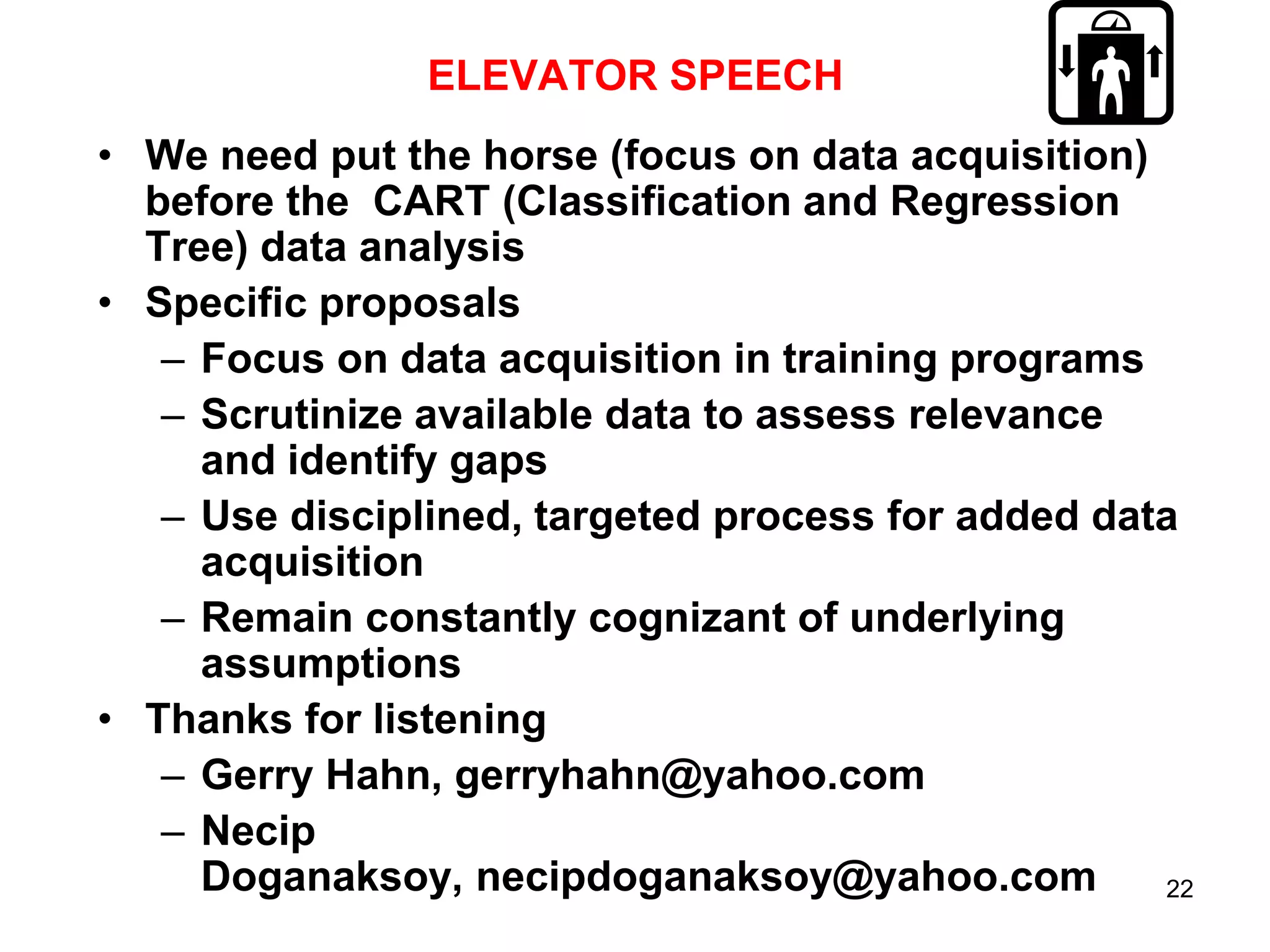 ELEVATOR SPEECH
• We need put the horse (focus on data acquisition)
before the CART (Classification and Regression
Tree) data analysis
• Specific proposals
– Focus on data acquisition in training programs
– Scrutinize available data to assess relevance
and identify gaps
– Use disciplined, targeted process for added data
acquisition
– Remain constantly cognizant of underlying
assumptions
• Thanks for listening
– Gerry Hahn, gerryhahn@yahoo.com
– Necip
Doganaksoy, necipdoganaksoy@yahoo.com
22

 
