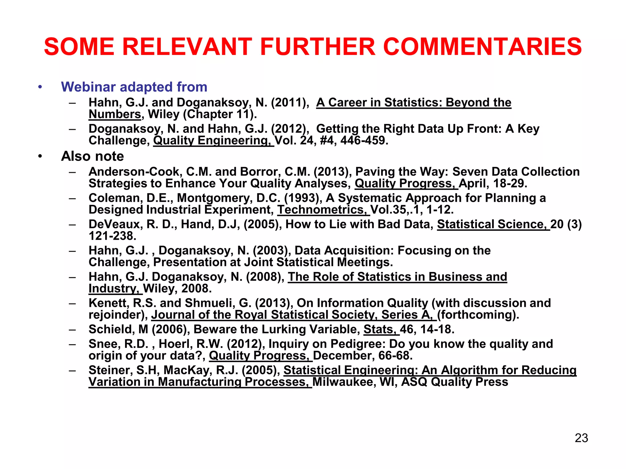 SOME RELEVANT FURTHER COMMENTARIES
•

Webinar adapted from
–
–

•

Hahn, G.J. and Doganaksoy, N. (2011), A Career in Statistics: Beyond the
Numbers, Wiley (Chapter 11).
Doganaksoy, N. and Hahn, G.J. (2012), Getting the Right Data Up Front: A Key
Challenge, Quality Engineering, Vol. 24, #4, 446-459.

Also note
–
–
–
–
–
–
–
–

–

Anderson-Cook, C.M. and Borror, C.M. (2013), Paving the Way: Seven Data Collection
Strategies to Enhance Your Quality Analyses, Quality Progress, April, 18-29.
Coleman, D.E., Montgomery, D.C. (1993), A Systematic Approach for Planning a
Designed Industrial Experiment, Technometrics, Vol.35,.1, 1-12.
DeVeaux, R. D., Hand, D.J, (2005), How to Lie with Bad Data, Statistical Science, 20 (3)
121-238.
Hahn, G.J. , Doganaksoy, N. (2003), Data Acquisition: Focusing on the
Challenge, Presentation at Joint Statistical Meetings.
Hahn, G.J. Doganaksoy, N. (2008), The Role of Statistics in Business and
Industry, Wiley, 2008.
Kenett, R.S. and Shmueli, G. (2013), On Information Quality (with discussion and
rejoinder), Journal of the Royal Statistical Society, Series A, (forthcoming).
Schield, M (2006), Beware the Lurking Variable, Stats, 46, 14-18.
Snee, R.D. , Hoerl, R.W. (2012), Inquiry on Pedigree: Do you know the quality and
origin of your data?, Quality Progress, December, 66-68.
Steiner, S.H, MacKay, R.J. (2005), Statistical Engineering: An Algorithm for Reducing
Variation in Manufacturing Processes, Milwaukee, WI, ASQ Quality Press

23

 