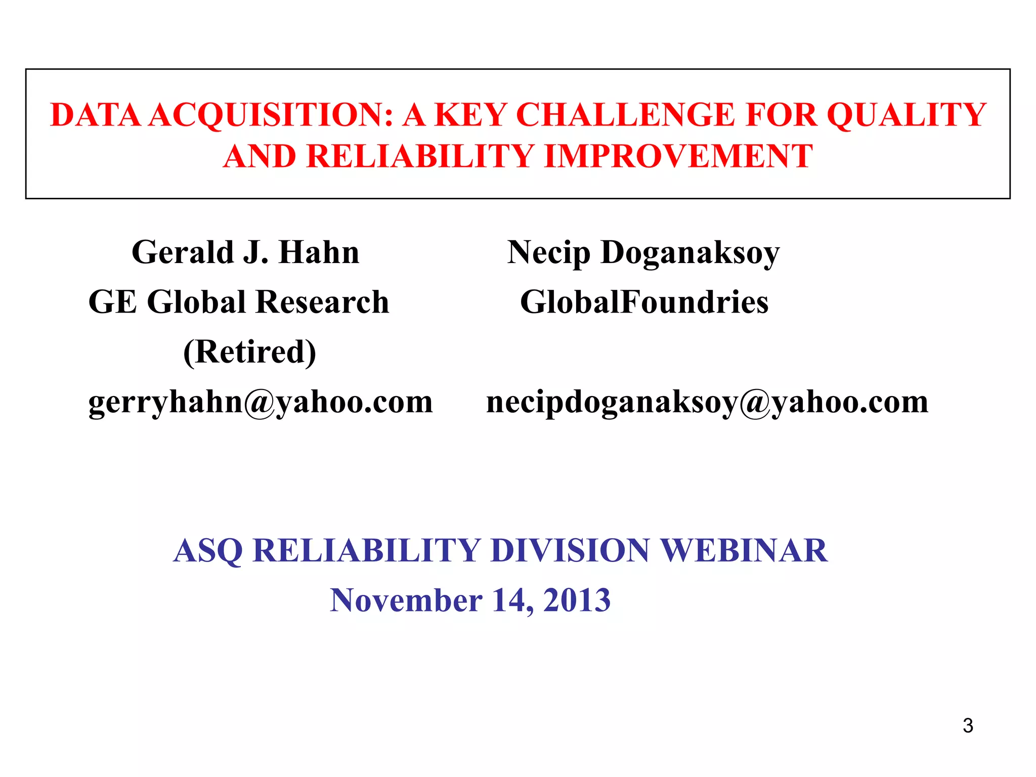 DATA ACQUISITION: A KEY CHALLENGE FOR QUALITY
AND RELIABILITY IMPROVEMENT

Gerald J. Hahn
GE Global Research
(Retired)
gerryhahn@yahoo.com

Necip Doganaksoy
GlobalFoundries
necipdoganaksoy@yahoo.com

ASQ RELIABILITY DIVISION WEBINAR
November 14, 2013

3

 