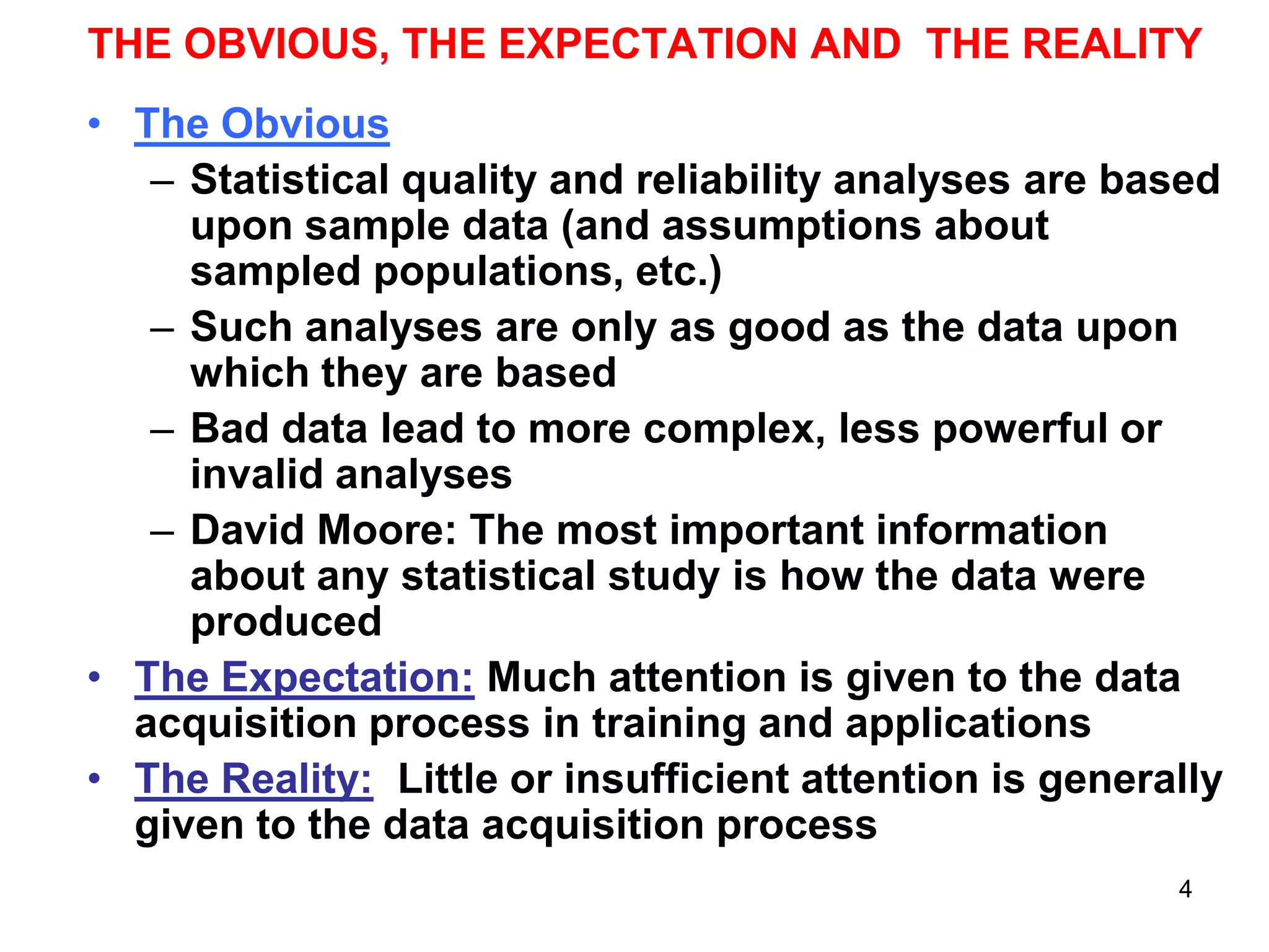 THE OBVIOUS, THE EXPECTATION AND THE REALITY
• The Obvious
– Statistical quality and reliability analyses are based
upon sample data (and assumptions about
sampled populations, etc.)
– Such analyses are only as good as the data upon
which they are based
– Bad data lead to more complex, less powerful or
invalid analyses
– David Moore: The most important information
about any statistical study is how the data were
produced
• The Expectation: Much attention is given to the data
acquisition process in training and applications
• The Reality: Little or insufficient attention is generally
given to the data acquisition process
4

 