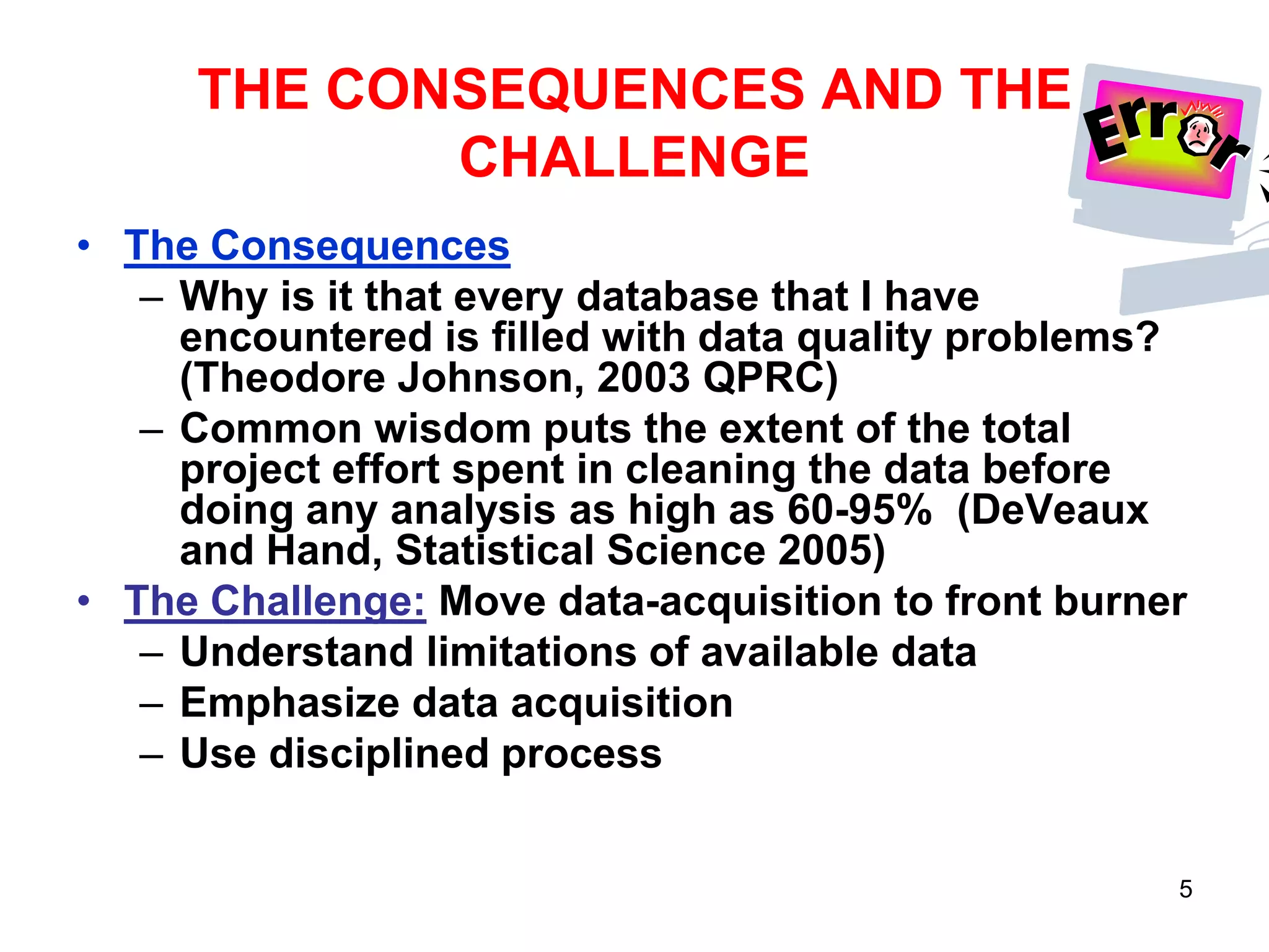 THE CONSEQUENCES AND THE
CHALLENGE
• The Consequences
– Why is it that every database that I have
encountered is filled with data quality problems?
(Theodore Johnson, 2003 QPRC)
– Common wisdom puts the extent of the total
project effort spent in cleaning the data before
doing any analysis as high as 60-95% (DeVeaux
and Hand, Statistical Science 2005)
• The Challenge: Move data-acquisition to front burner
– Understand limitations of available data
– Emphasize data acquisition
– Use disciplined process
5

 