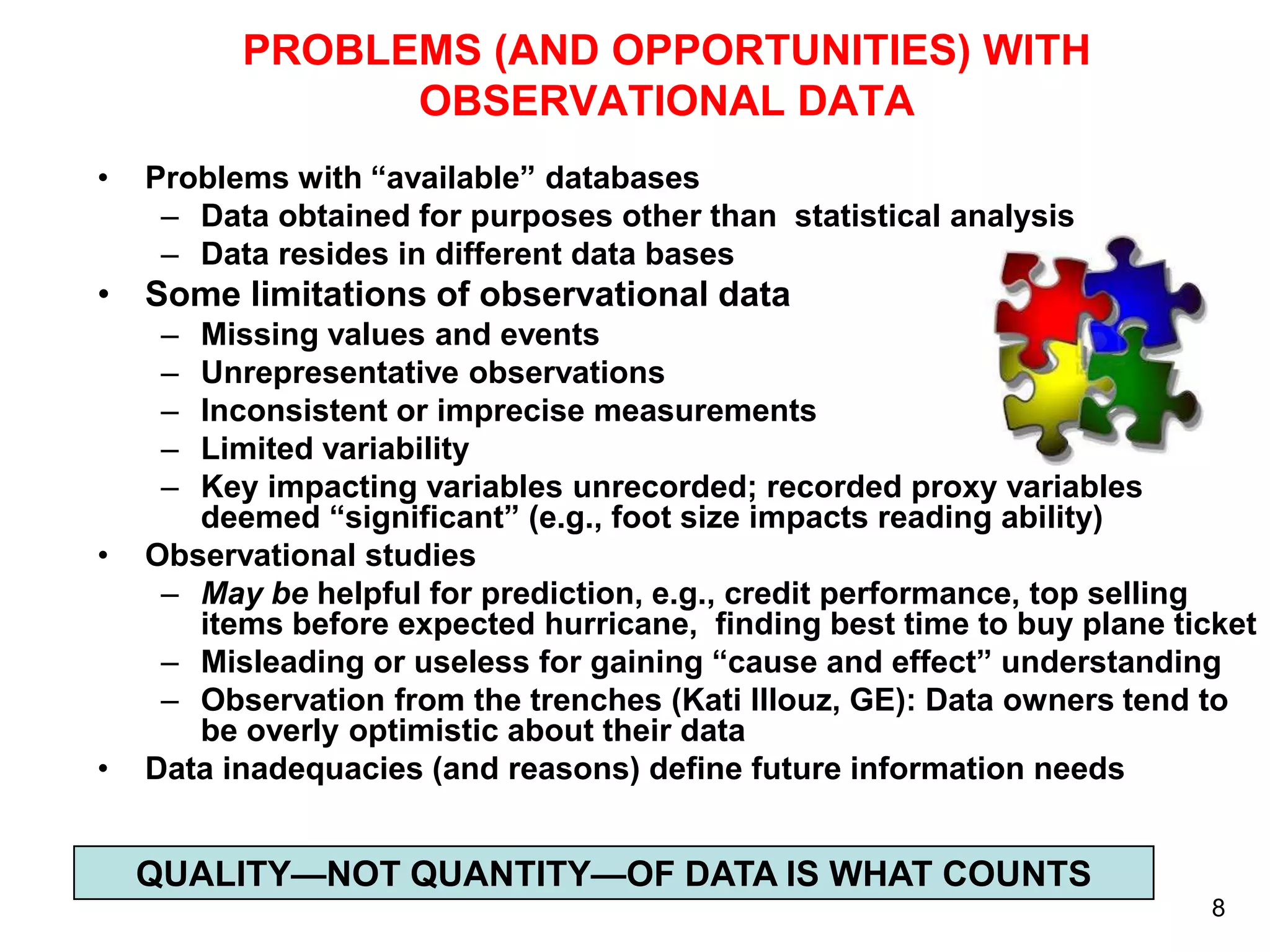 PROBLEMS (AND OPPORTUNITIES) WITH
OBSERVATIONAL DATA
•

Problems with “available” databases
– Data obtained for purposes other than statistical analysis
– Data resides in different data bases

• Some limitations of observational data
–
–
–
–
–

•

•

Missing values and events
Unrepresentative observations
Inconsistent or imprecise measurements
Limited variability
Key impacting variables unrecorded; recorded proxy variables
deemed “significant” (e.g., foot size impacts reading ability)
Observational studies
– May be helpful for prediction, e.g., credit performance, top selling
items before expected hurricane, finding best time to buy plane ticket
– Misleading or useless for gaining “cause and effect” understanding
– Observation from the trenches (Kati Illouz, GE): Data owners tend to
be overly optimistic about their data
Data inadequacies (and reasons) define future information needs

QUALITY—NOT QUANTITY—OF DATA IS WHAT COUNTS
8

 