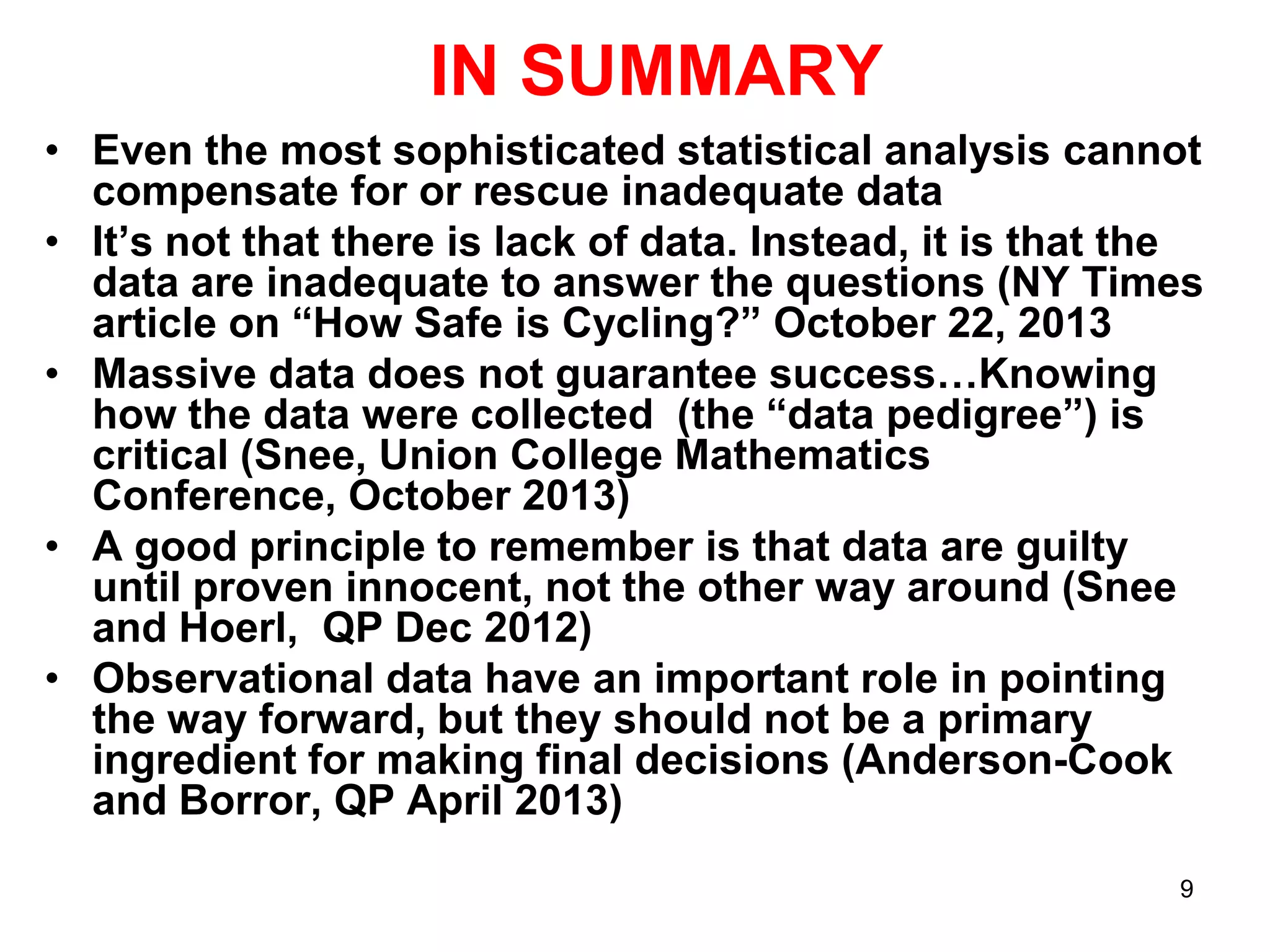 IN SUMMARY
• Even the most sophisticated statistical analysis cannot
compensate for or rescue inadequate data
• It’s not that there is lack of data. Instead, it is that the
data are inadequate to answer the questions (NY Times
article on “How Safe is Cycling?” October 22, 2013
• Massive data does not guarantee success…Knowing
how the data were collected (the “data pedigree”) is
critical (Snee, Union College Mathematics
Conference, October 2013)
• A good principle to remember is that data are guilty
until proven innocent, not the other way around (Snee
and Hoerl, QP Dec 2012)
• Observational data have an important role in pointing
the way forward, but they should not be a primary
ingredient for making final decisions (Anderson-Cook
and Borror, QP April 2013)
9

 