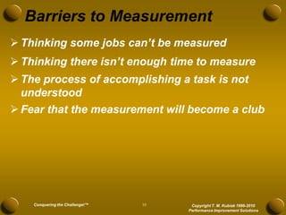 Barriers to Measurement
 Thinking some jobs can’t be measured
 Thinking there isn’t enough time to measure
 The process of accomplishing a task is not
  understood
 Fear that the measurement will become a club




    Conquering the Challenge!™   10    Copyright T. M. Kubiak 1996-2010
                                      Performance Improvement Solutions
 