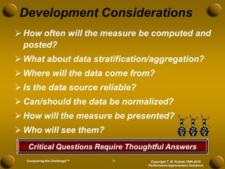 Development Considerations
 How often will the measure be computed and
  posted?
 What about data stratification/aggregation?
 Where will the data come from?
 Is the data source reliable?
 Can/should the data be normalized?
 How will the measure be presented?
 Who will see them?
   Critical Questions Require Thoughtful Answers
  Conquering the Challenge!™   19    Copyright T. M. Kubiak 1996-2010
                                    Performance Improvement Solutions
 