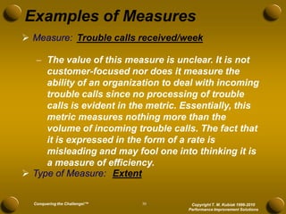 Examples of Measures
 Measure: Trouble calls received/week

    The value of this measure is unclear. It is not
     customer-focused nor does it measure the
     ability of an organization to deal with incoming
     trouble calls since no processing of trouble
     calls is evident in the metric. Essentially, this
     metric measures nothing more than the
     volume of incoming trouble calls. The fact that
     it is expressed in the form of a rate is
     misleading and may fool one into thinking it is
     a measure of efficiency.
 Type of Measure: Extent


  Conquering the Challenge!™   30     Copyright T. M. Kubiak 1996-2010
                                     Performance Improvement Solutions
 