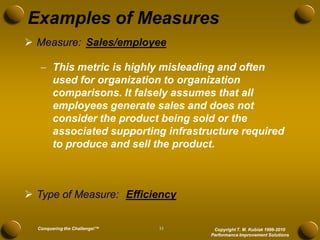Examples of Measures
 Measure: Sales/employee

    This metric is highly misleading and often
     used for organization to organization
     comparisons. It falsely assumes that all
     employees generate sales and does not
     consider the product being sold or the
     associated supporting infrastructure required
     to produce and sell the product.



 Type of Measure: Efficiency


  Conquering the Challenge!™   33    Copyright T. M. Kubiak 1996-2010
                                    Performance Improvement Solutions
 