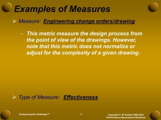 Examples of Measures
 Measure: Engineering change orders/drawing

    This metric measure the design process from
     the point of view of the drawings. However,
     note that this metric does not normalize or
     adjust for the complexity of a given drawing.




 Type of Measure: Effectiveness


  Conquering the Challenge!™   36    Copyright T. M. Kubiak 1996-2010
                                    Performance Improvement Solutions
 
