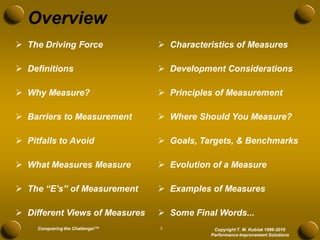 Overview
 The Driving Force                Characteristics of Measures

 Definitions                      Development Considerations

 Why Measure?                     Principles of Measurement

 Barriers to Measurement          Where Should You Measure?

 Pitfalls to Avoid                Goals, Targets, & Benchmarks

 What Measures Measure            Evolution of a Measure

 The “E’s” of Measurement         Examples of Measures

 Different Views of Measures      Some Final Words...
     Conquering the Challenge!™   5           Copyright T. M. Kubiak 1996-2010
                                             Performance Improvement Solutions
 