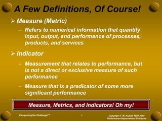 A Few Definitions, Of Course!
 Measure (Metric)
   Refers to numerical information that quantify
    input, output, and performance of processes,
    products, and services

 Indicator
   Measurement that relates to performance, but
    is not a direct or exclusive measure of such
    performance
   Measure that is a predicator of some more
    significant performance

         Measure, Metrics, and Indicators! Oh my!
  Conquering the Challenge!™   6       Copyright T. M. Kubiak 1996-2010
                                      Performance Improvement Solutions
 