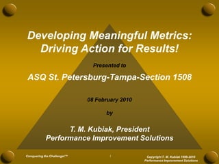 Developing Meaningful Metrics:
  Driving Action for Results!
                               Presented to

 ASQ St. Petersburg-Tampa-Section 1508

                             08 February 2010

                                   by


                  T. M. Kubiak, President
            Performance Improvement Solutions

Conquering the Challenge!™           1           Copyright T. M. Kubiak 1996-2010
                                                Performance Improvement Solutions
 