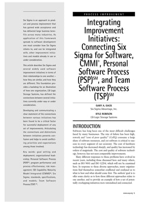 Six Sigma is an approach to prod-
uct and process improvement that
has gained wide acceptance and
has delivered large business bene-
fits across many industries. As
application of this framework
spreads to software development
one must consider how Six Sigma
relates to, and can be integrated
with, other improvement initia-
tives and models already in use or
under consideration.
This article describes Six Sigma and
several widely used software
improvement initiatives in terms of
their relationships to one another –
how they are similar, and how they
are different. This foundation pro-
vides a backdrop for an illustration
of how one organization, LSI Logic
Storage Systems, has defined the
connections between several initia-
tives currently under way or under
consideration.
Developing and communicating a
clear statement of the connections
between various initiatives has
been found to be a critical factor
for successful deployment of any
set of improvements. Articulating
the connections and distinctions
between initiatives prevents con-
fusion and helps to avoid conflict-
ing priorities and expectations
among those involved.
Key words: goal setting and
deployment; organizational lead-
ership; Personal Software Process
(PSP)SM
; program performance and
process effectiveness; risk man-
agement; SEI Capability Maturity
Model Integrated (CMMI)®; Six
Sigma; standards, specifications,
and models; Team Software
Process (TSP) SM
.
INTRODUCTION
Software has long been one of the most difficult challenges
faced by many businesses. The rate of failure has been high,
rework and “cost of poor quality” (CoPQ) consume a large
share of software resources, and yet software is critical to suc-
cess in every segment of our economy. The cost of hardware
technology has decreased sharply, and quality has increased by
orders of magnitude. The cost and quality of software technol-
ogy, however, has not seen comparable improvements.
Many different responses to these problems have evolved in
recent years, including those discussed here and many others,
such as ISO 9001 and ISO 12204, which will not be examined
here. In response to these diverse approaches, many organiza-
tions find themselves somewhat conflicted and confused as to
what is best and what should come first. The authors’ goal is to
offer some clarity as to how these different approaches relate to
one another, and to provide an example of how a set of poten-
tially overlapping initiatives were rationalized and connected.
P R O C E S S I M P R O V E M E N T
Integrating
Improvement
Initiatives:
Connecting Six
Sigma for Software,
CMMI®
, Personal
Software Process
(PSP)SM
, and Team
Software Process
(TSP)SM
GARY A. GACK
Six Sigma Advantage, Inc.
KYLE ROBISON
LSI Logic Storage Systems
www.asq.org 5
 