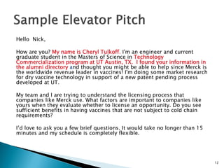 Hello Nick, 
How are you? My name is Cheryl Tulkoff. I'm an engineer and current graduate student in the Masters of Science in Technology Commercialization program at UT Austin, TX. I found your information in the alumni directory and thought you might be able to help since Merck is the worldwide revenue leader in vaccines! I'm doing some market research for dry vaccine technology in support of a new patent pending process developed at UT. 
My team and I are trying to understand the licensing process that companies like Merck use. What factors are important to companies like yours when they evaluate whether to license an opportunity. Do you see sufficient benefits in having vaccines that are not subject to cold chain requirements? 
I’d love to ask you a few brief questions. It would take no longer than 15 minutes and my schedule is completely flexible. 
12  