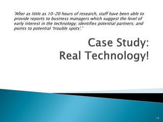 'After as little as 10-20 hours of research, staff have been able to provide reports to business managers which suggest the level of early interest in the technology; identifies potential partners; and points to potential ‘trouble spots'.' 
14  