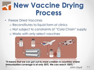 New Vaccine Drying Process 
"It means that we can get out to more children in countries where immunization coverage is at only 50%. We can reach 100%.“ John Lloyd 
•Freeze Dried Vaccines 
oReconstitutes to liquid form at clinics 
oNot subject to constraints of “Cold Chain” supply 
oWorks with only select vaccines 
18  