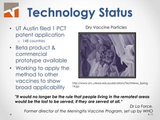 Technology Status 
•UT Austin filed 1 PCT patent application 
o148 countries 
•Beta product & commercial prototype available 
•Working to apply the method to other vaccines to show broad applicability 
"It would no longer be the rule that people living in the remotest areas would be the last to be served, if they are served at all.“ 
Dr La Force, 
Former director of the Meningitis Vaccine Program, set up by WHO 
http://www.otc.utexas.edu/publications/TechNews_Spring14.jsp 
Dry Vaccine Particles 
19  